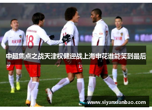 中超焦点之战天津权健迎战上海申花谁能笑到最后