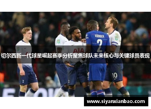 切尔西新一代球星崛起赛季分析聚焦球队未来核心与关键球员表现
