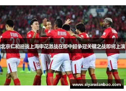 北京仁和迎战上海申花激战在即中超争冠关键之战即将上演