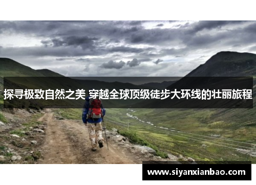 探寻极致自然之美 穿越全球顶级徒步大环线的壮丽旅程